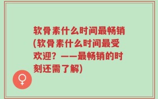 软骨素什么时间最畅销(软骨素什么时间最受欢迎？——最畅销的时刻还需了解)