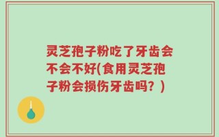 灵芝孢子粉吃了牙齿会不会不好(食用灵芝孢子粉会损伤牙齿吗？)