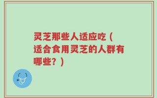 灵芝那些人适应吃 (适合食用灵芝的人群有哪些？)