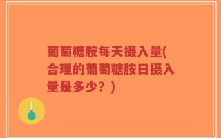 葡萄糖胺每天摄入量(合理的葡萄糖胺日摄入量是多少？)