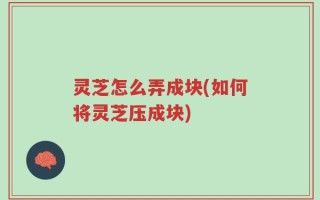 灵芝怎么弄成块(如何将灵芝压成块)