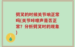 劈叉的时候关节响正常吗(关节咔嚓声是否正常？分析劈叉时的现象)