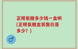 正规氨糖多少钱一盒啊(正规氨糖盒装售价是多少？)