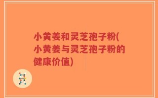 小黄姜和灵芝孢子粉(小黄姜与灵芝孢子粉的健康价值)
