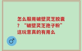 怎么服用破壁灵芝胶囊？“破壁灵芝孢子粉”这玩意真的有用么
