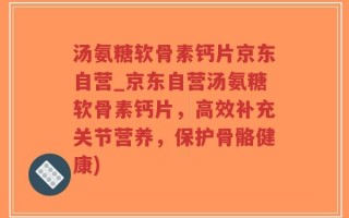 汤氨糖软骨素钙片京东自营_京东自营汤氨糖软骨素钙片，高效补充关节营养，保护骨骼健康)