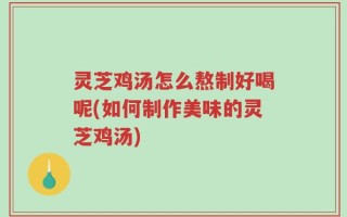 灵芝鸡汤怎么熬制好喝呢(如何制作美味的灵芝鸡汤)