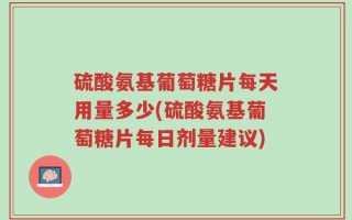 硫酸氨基葡萄糖片每天用量多少(硫酸氨基葡萄糖片每日剂量建议)