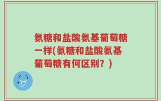 氨糖和盐酸氨基葡萄糖一样(氨糖和盐酸氨基葡萄糖有何区别？)