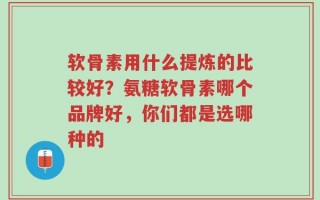 软骨素用什么提炼的比较好？氨糖软骨素哪个品牌好，你们都是选哪种的