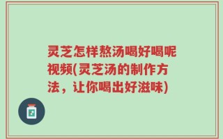 灵芝怎样熬汤喝好喝呢视频(灵芝汤的制作方法，让你喝出好滋味)