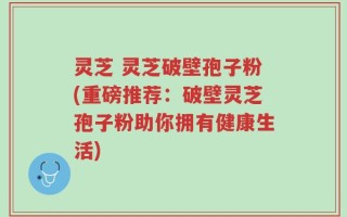 灵芝 灵芝破壁孢子粉(重磅推荐：破壁灵芝孢子粉助你拥有健康生活)
