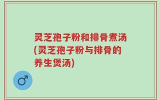 灵芝孢子粉和排骨煮汤(灵芝孢子粉与排骨的养生煲汤)