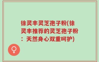 徐灵丰灵芝孢子粉(徐灵丰推荐的灵芝孢子粉：天然身心双重呵护)