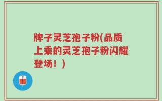 牌子灵芝孢子粉(品质上乘的灵芝孢子粉闪耀登场！)