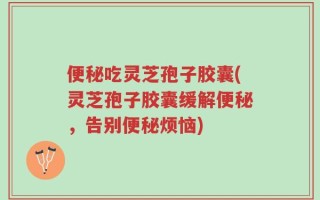 便秘吃灵芝孢子胶囊(灵芝孢子胶囊缓解便秘，告别便秘烦恼)