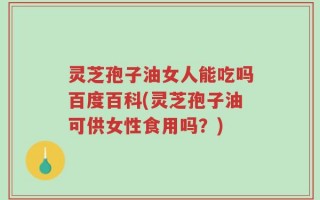 灵芝孢子油女人能吃吗百度百科(灵芝孢子油可供女性食用吗？)
