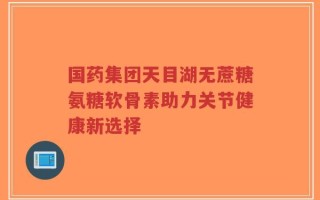 国药集团天目湖无蔗糖氨糖软骨素助力关节健康新选择