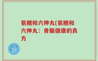 氨糖和六神丸(氨糖和六神丸：骨骼健康的良方