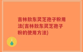 吉林敖东灵芝孢子粉用法(吉林敖东灵芝孢子粉的使用方法)