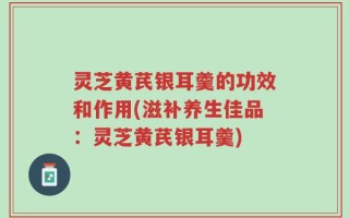 灵芝黄芪银耳羹的功效和作用(滋补养生佳品：灵芝黄芪银耳羹)