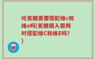 吃氨糖需要搭配维c和维e吗(氨糖摄入需同时搭配维C和维E吗？)