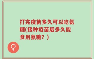 打完疫苗多久可以吃氨糖(接种疫苗后多久能食用氨糖？)