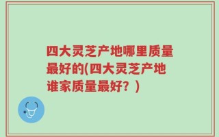 四大灵芝产地哪里质量最好的(四大灵芝产地谁家质量最好？)