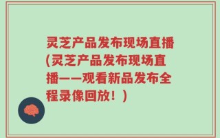 灵芝产品发布现场直播(灵芝产品发布现场直播——观看新品发布全程录像回放！)