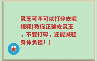 灵芝可不可以打碎吃呢视频(教你正确吃灵芝，不要打碎，还能减轻身体负担！)