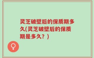 灵芝破壁后的保质期多久(灵芝破壁后的保质期是多久？)