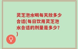 灵芝泡水喝每天放多少合适(每日饮用灵芝泡水合适的剂量是多少？)