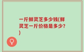 一斤鲜灵芝多少钱(鲜灵芝一斤价格是多少？)