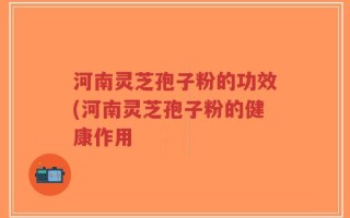 河南灵芝孢子粉的功效(河南灵芝孢子粉的健康作用