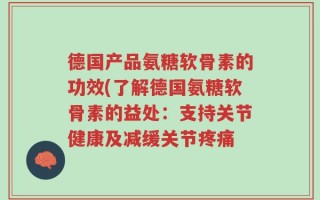 德国产品氨糖软骨素的功效(了解德国氨糖软骨素的益处：支持关节健康及减缓关节疼痛