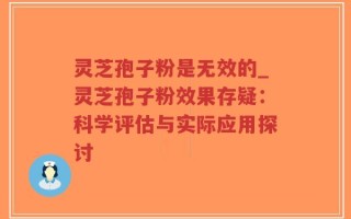灵芝孢子粉是无效的_灵芝孢子粉效果存疑：科学评估与实际应用探讨