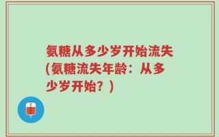 氨糖从多少岁开始流失(氨糖流失年龄：从多少岁开始？)