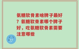 氨糖软骨素啥牌子最好？氨糖软骨素哪个牌子好，吃氨糖软骨素需要注意哪些