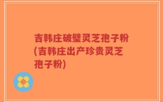吉韩庄破璧灵芝孢子粉(吉韩庄出产珍贵灵芝孢子粉)