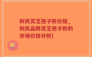 利民灵芝孢子粉价格_利民品牌灵芝孢子粉的市场价格分析)