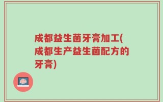 成都益生菌牙膏加工(成都生产益生菌配方的牙膏)
