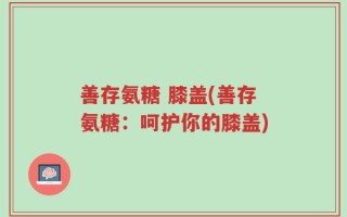 善存氨糖 膝盖(善存氨糖：呵护你的膝盖)