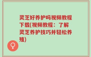 灵芝好养护吗视频教程下载(视频教程：了解灵芝养护技巧并轻松养殖)