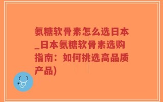 氨糖软骨素怎么选日本_日本氨糖软骨素选购指南：如何挑选高品质产品)