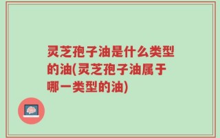 灵芝孢子油是什么类型的油(灵芝孢子油属于哪一类型的油)