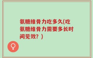 氨糖维骨力吃多久(吃氨糖维骨力需要多长时间见效？)