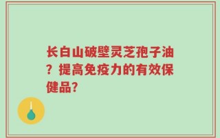 长白山破壁灵芝孢子油？提高免疫力的有效保健品？