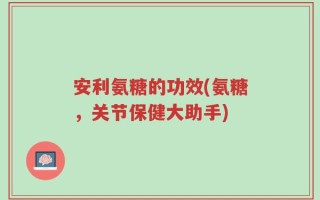 安利氨糖的功效(氨糖，关节保健大助手)