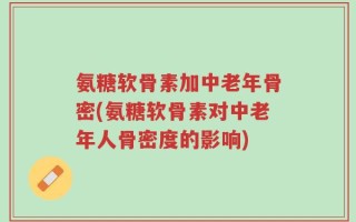 氨糖软骨素加中老年骨密(氨糖软骨素对中老年人骨密度的影响)