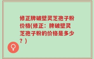 修正牌破壁灵芝孢子粉价格(修正：牌破壁灵芝孢子粉的价格是多少？)